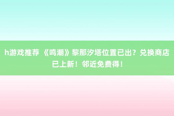 h游戏推荐 《鸣潮》黎那汐塔位置已出？兑换商店已上新！邻近免费得！