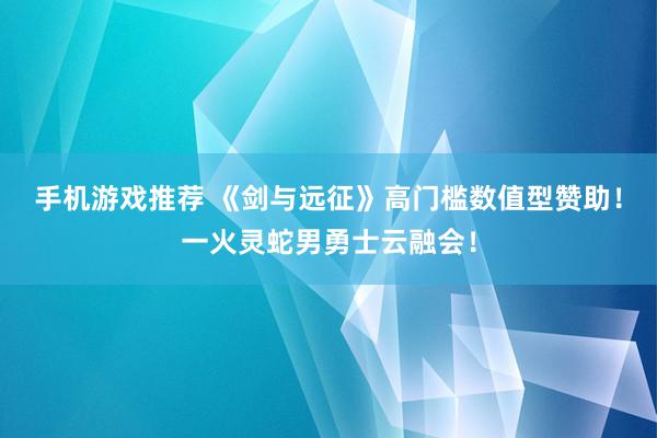 手机游戏推荐 《剑与远征》高门槛数值型赞助！一火灵蛇男勇士云融会！