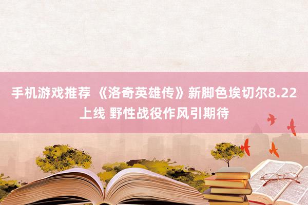 手机游戏推荐 《洛奇英雄传》新脚色埃切尔8.22上线 野性战役作风引期待