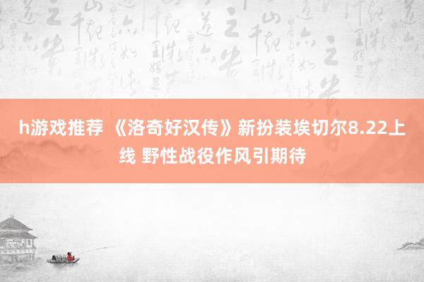 h游戏推荐 《洛奇好汉传》新扮装埃切尔8.22上线 野性战役作风引期待