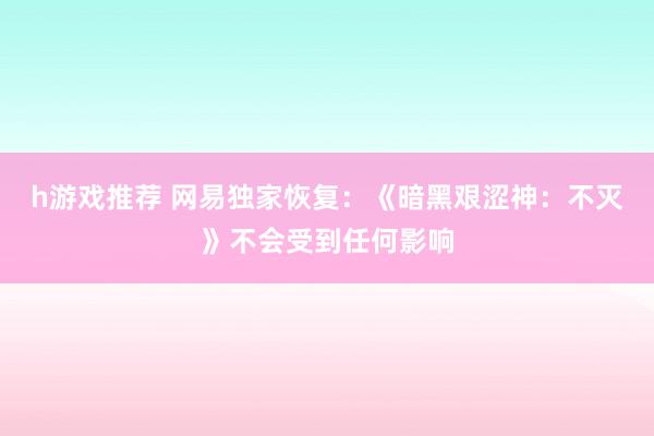 h游戏推荐 网易独家恢复：《暗黑艰涩神：不灭》不会受到任何影响