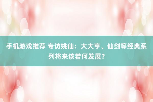 手机游戏推荐 专访姚仙：大大亨、仙剑等经典系列将来该若何发展？