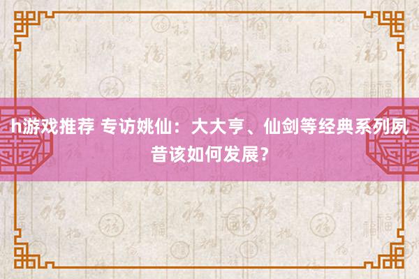 h游戏推荐 专访姚仙：大大亨、仙剑等经典系列夙昔该如何发展？