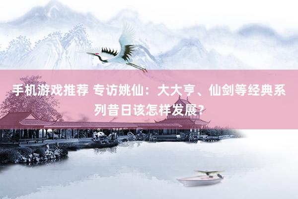 手机游戏推荐 专访姚仙：大大亨、仙剑等经典系列昔日该怎样发展？