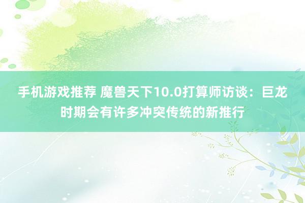 手机游戏推荐 魔兽天下10.0打算师访谈：巨龙时期会有许多冲突传统的新推行