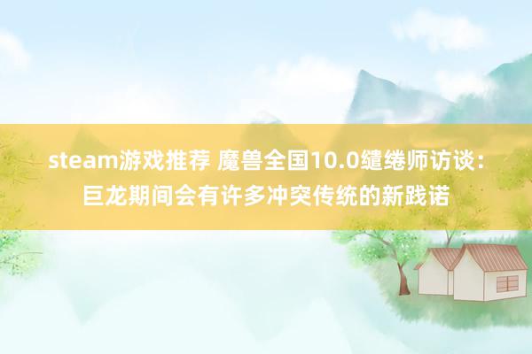 steam游戏推荐 魔兽全国10.0缱绻师访谈：巨龙期间会有许多冲突传统的新践诺