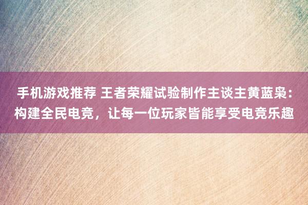 手机游戏推荐 王者荣耀试验制作主谈主黄蓝枭：构建全民电竞，让每一位玩家皆能享受电竞乐趣