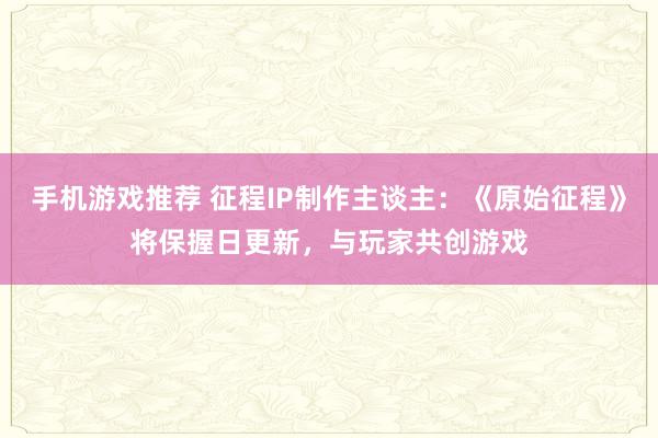 手机游戏推荐 征程IP制作主谈主：《原始征程》将保握日更新，与玩家共创游戏