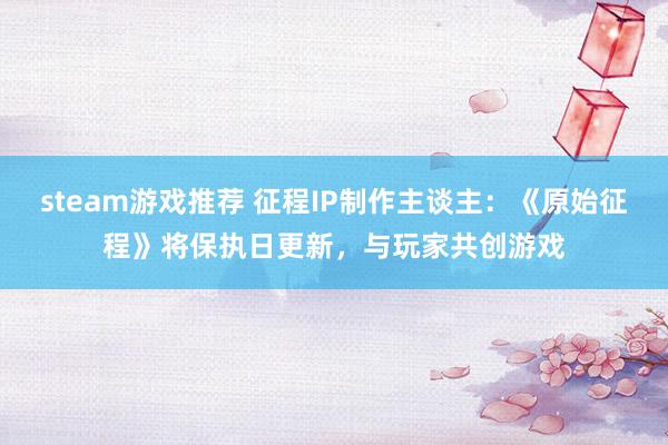 steam游戏推荐 征程IP制作主谈主：《原始征程》将保执日更新，与玩家共创游戏