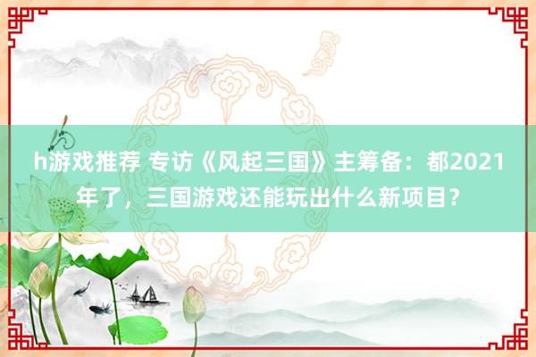 h游戏推荐 专访《风起三国》主筹备：都2021年了，三国游戏还能玩出什么新项目？