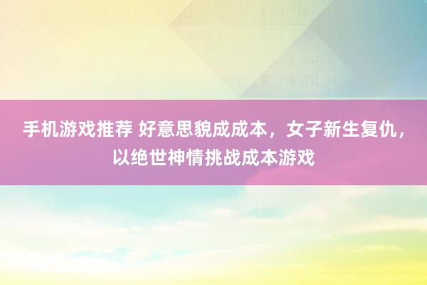 手机游戏推荐 好意思貌成成本，女子新生复仇，以绝世神情挑战成本游戏