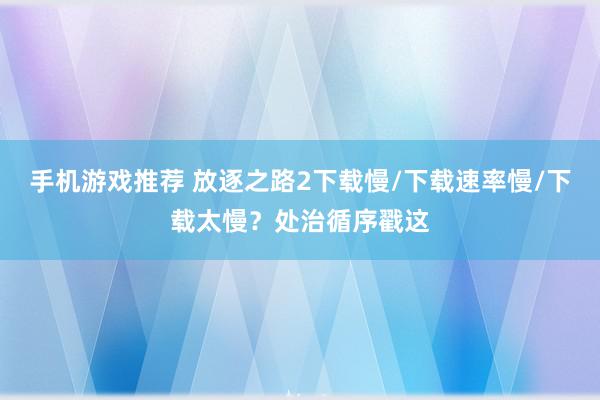 手机游戏推荐 放逐之路2下载慢/下载速率慢/下载太慢？处治循序戳这