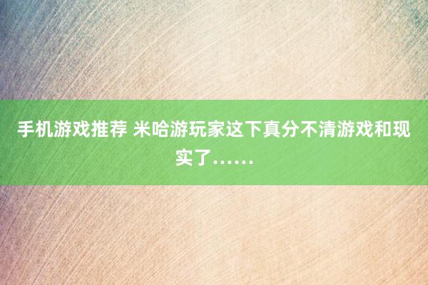 手机游戏推荐 米哈游玩家这下真分不清游戏和现实了……