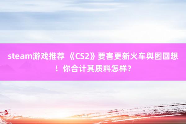 steam游戏推荐 《CS2》要害更新火车舆图回想！你合计其质料怎样？