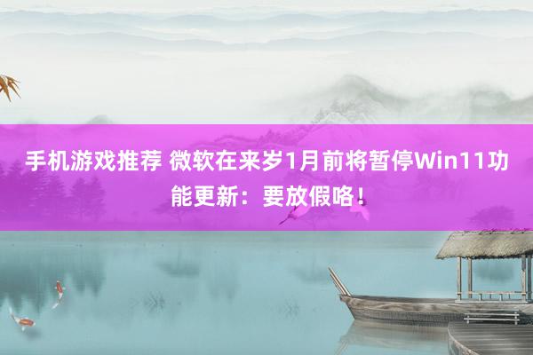 手机游戏推荐 微软在来岁1月前将暂停Win11功能更新：要放假咯！