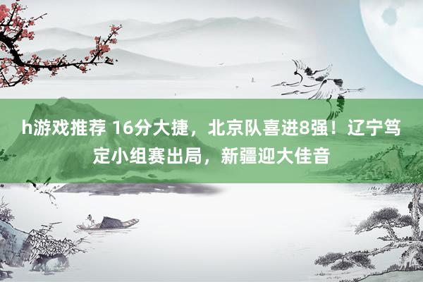 h游戏推荐 16分大捷，北京队喜进8强！辽宁笃定小组赛出局，新疆迎大佳音