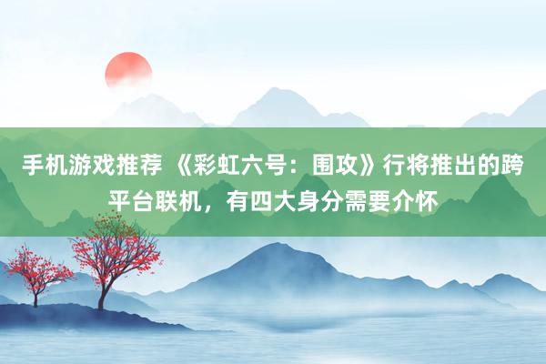 手机游戏推荐 《彩虹六号：围攻》行将推出的跨平台联机，有四大身分需要介怀