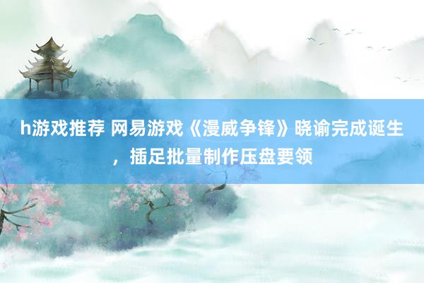 h游戏推荐 网易游戏《漫威争锋》晓谕完成诞生，插足批量制作压盘要领