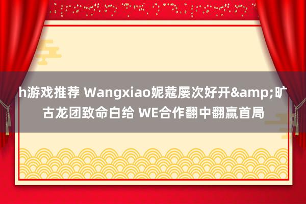 h游戏推荐 Wangxiao妮蔻屡次好开&旷古龙团致命白给 WE合作翻中翻赢首局