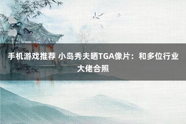 手机游戏推荐 小岛秀夫晒TGA像片：和多位行业大佬合照