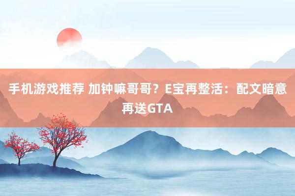 手机游戏推荐 加钟嘛哥哥？E宝再整活：配文暗意再送GTA