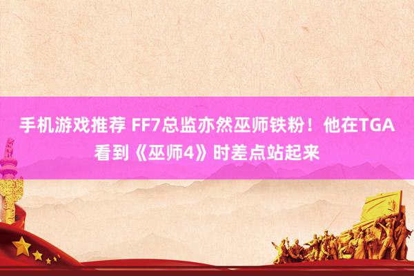 手机游戏推荐 FF7总监亦然巫师铁粉！他在TGA看到《巫师4》时差点站起来