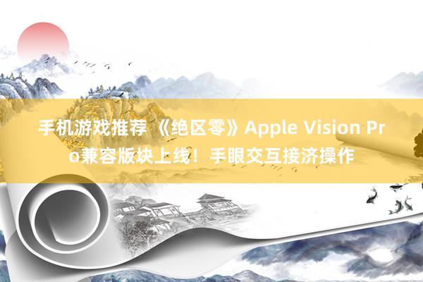 手机游戏推荐 《绝区零》Apple Vision Pro兼容版块上线！手眼交互接济操作