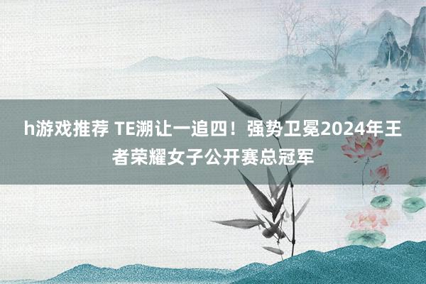 h游戏推荐 TE溯让一追四！强势卫冕2024年王者荣耀女子公开赛总冠军