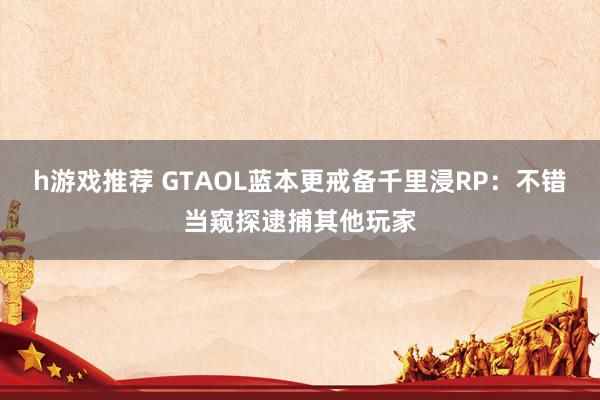 h游戏推荐 GTAOL蓝本更戒备千里浸RP：不错当窥探逮捕其他玩家