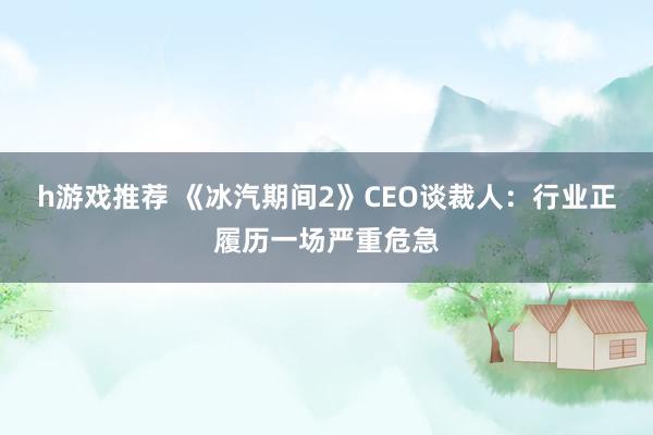 h游戏推荐 《冰汽期间2》CEO谈裁人：行业正履历一场严重危急