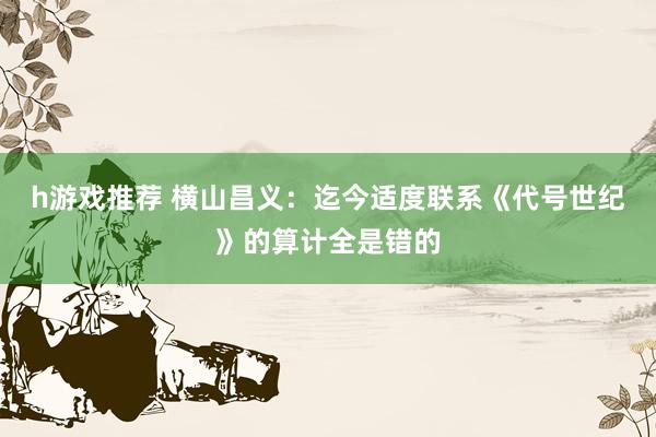 h游戏推荐 横山昌义：迄今适度联系《代号世纪》的算计全是错的