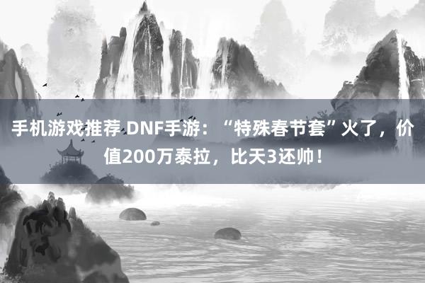 手机游戏推荐 DNF手游：“特殊春节套”火了，价值200万泰拉，比天3还帅！