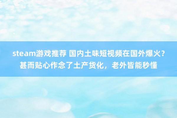 steam游戏推荐 国内土味短视频在国外爆火？甚而贴心作念了土产货化，老外皆能秒懂