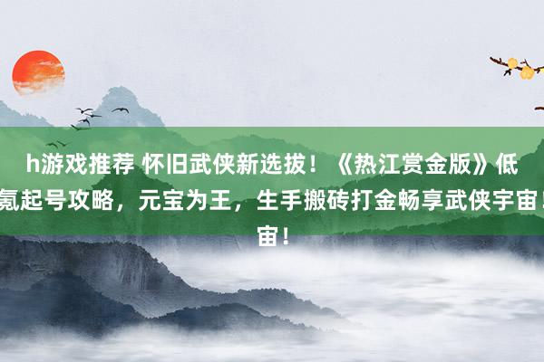 h游戏推荐 怀旧武侠新选拔！《热江赏金版》低氪起号攻略，元宝为王，生手搬砖打金畅享武侠宇宙！