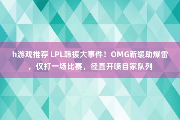 h游戏推荐 LPL韩援大事件！OMG新缓助爆雷，仅打一场比赛，径直开喷自家队列