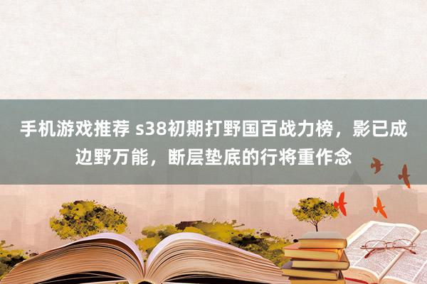 手机游戏推荐 s38初期打野国百战力榜，影已成边野万能，断层垫底的行将重作念