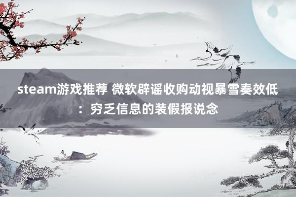 steam游戏推荐 微软辟谣收购动视暴雪奏效低：穷乏信息的装假报说念