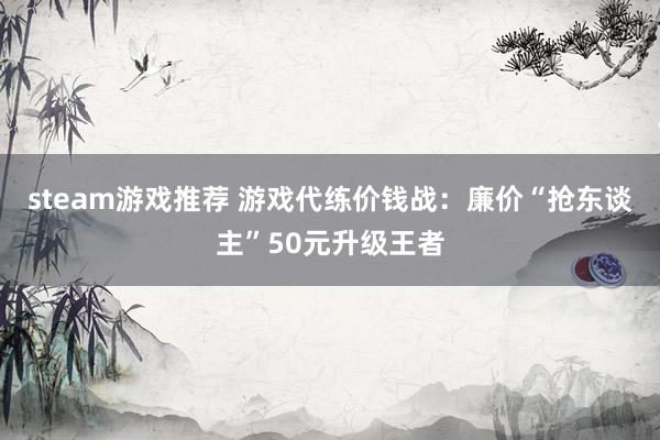 steam游戏推荐 游戏代练价钱战：廉价“抢东谈主”50元升级王者