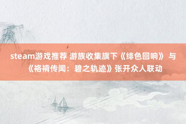 steam游戏推荐 游族收集旗下《绯色回响》 与 《袼褙传闻：碧之轨迹》张开众人联动