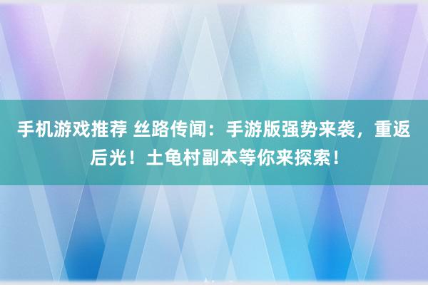 手机游戏推荐 丝路传闻：手游版强势来袭，重返后光！土龟村副本等你来探索！