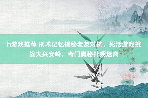 h游戏推荐 刑术记忆揭秘老友对抗，死活游戏挑战大兴安岭，奇门奥秘扑朔迷离