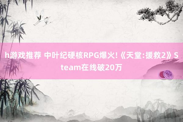 h游戏推荐 中叶纪硬核RPG爆火!《天堂:援救2》Steam在线破20万