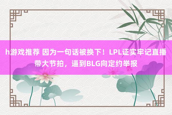 h游戏推荐 因为一句话被换下！LPL证实牢记直播带大节拍，逼到BLG向定约举报