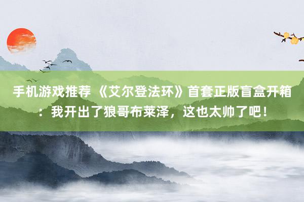 手机游戏推荐 《艾尔登法环》首套正版盲盒开箱：我开出了狼哥布莱泽，这也太帅了吧！