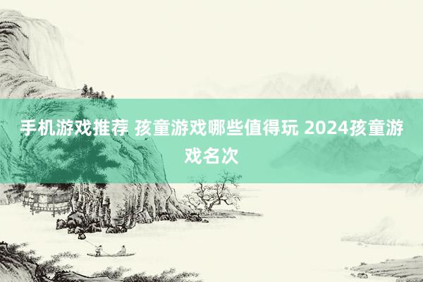 手机游戏推荐 孩童游戏哪些值得玩 2024孩童游戏名次