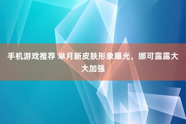 手机游戏推荐 芈月新皮肤形象曝光，娜可露露大大加强