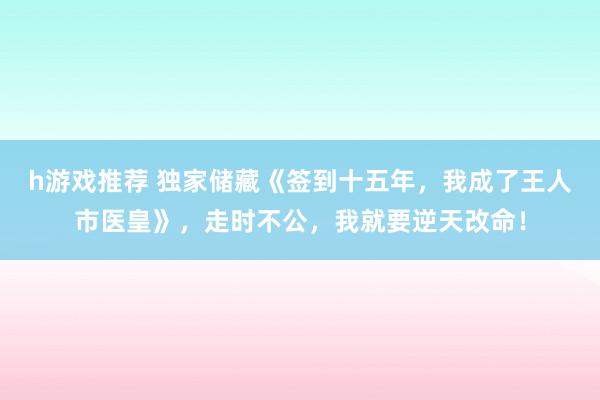 h游戏推荐 独家储藏《签到十五年，我成了王人市医皇》，走时不公，我就要逆天改命！