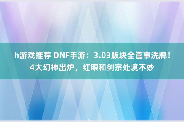 h游戏推荐 DNF手游：3.03版块全管事洗牌！4大幻神出炉，红眼和剑宗处境不妙