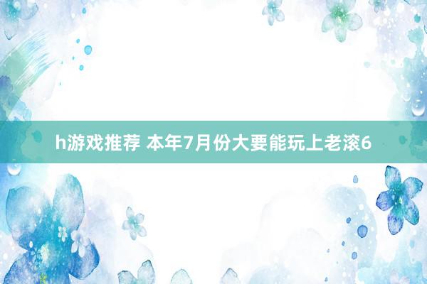 h游戏推荐 本年7月份大要能玩上老滚6