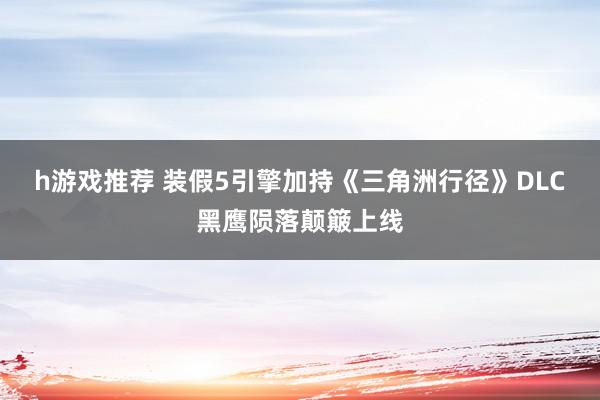 h游戏推荐 装假5引擎加持《三角洲行径》DLC黑鹰陨落颠簸上线